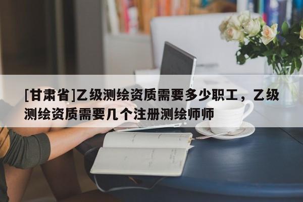 [甘肃省]乙级测绘资质需要多少职工，乙级测绘资质需要几个注册测绘师师