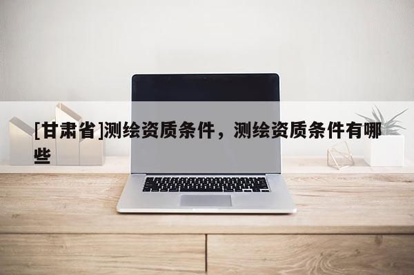 [甘肃省]测绘资质条件，测绘资质条件有哪些