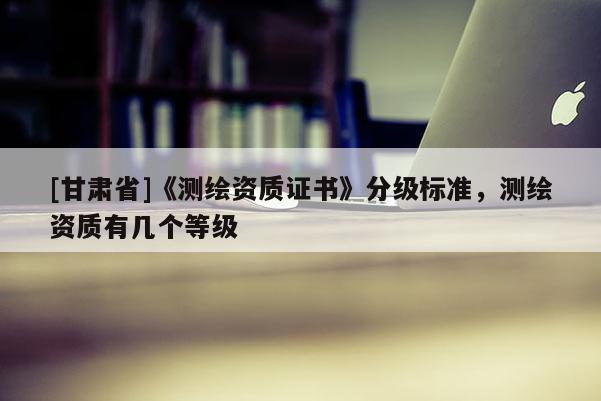 [甘肃省]《测绘资质证书》分级标准，测绘资质有几个等级