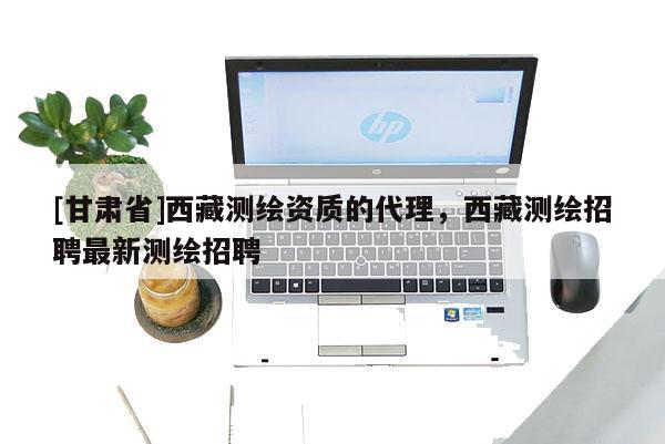 [甘肃省]西藏测绘资质的代理，西藏测绘招聘最新测绘招聘
