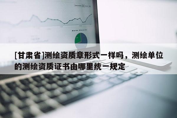 [甘肃省]测绘资质章形式一样吗，测绘单位的测绘资质证书由哪里统一规定
