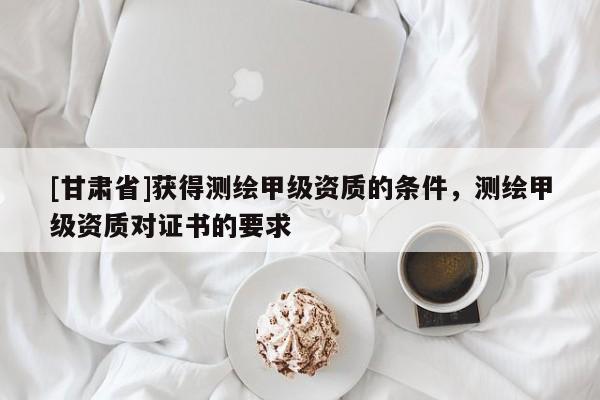 [甘肃省]获得测绘甲级资质的条件，测绘甲级资质对证书的要求