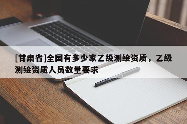 [甘肃省]全国有多少家乙级测绘资质，乙级测绘资质人员数量要求