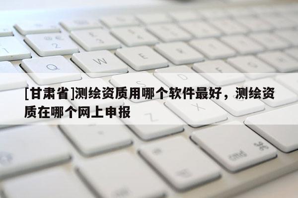 [甘肃省]测绘资质用哪个软件最好，测绘资质在哪个网上申报