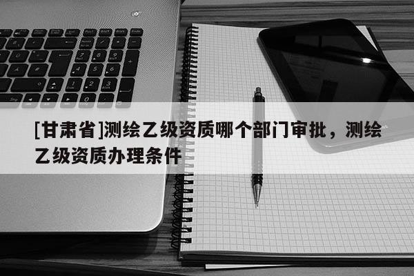 [甘肃省]测绘乙级资质哪个部门审批，测绘乙级资质办理条件