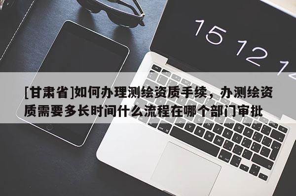 [甘肃省]如何办理测绘资质手续，办测绘资质需要多长时间什么流程在哪个部门审批