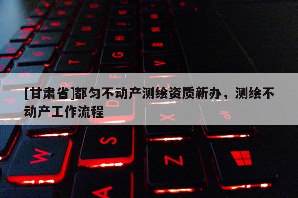 [甘肃省]都匀不动产测绘资质新办，测绘不动产工作流程