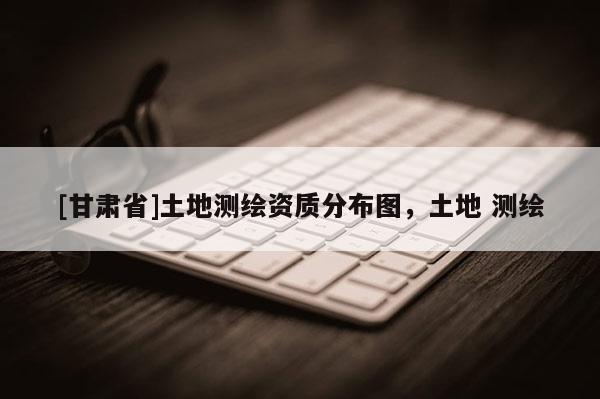 [甘肃省]土地测绘资质分布图，土地 测绘