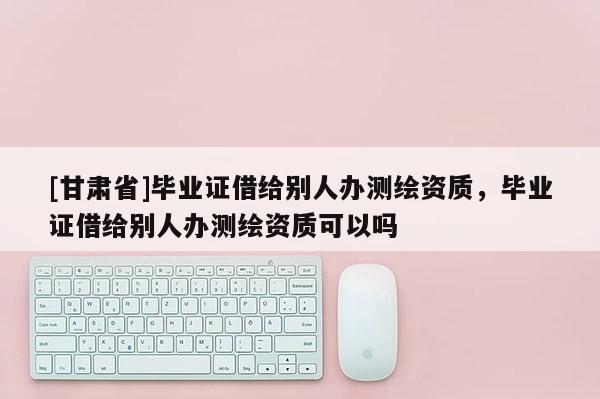 [甘肃省]毕业证借给别人办测绘资质，毕业证借给别人办测绘资质可以吗