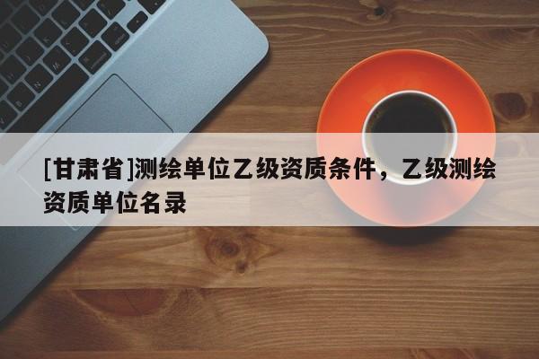 [甘肃省]测绘单位乙级资质条件，乙级测绘资质单位名录