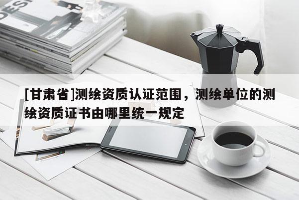 [甘肃省]测绘资质认证范围，测绘单位的测绘资质证书由哪里统一规定