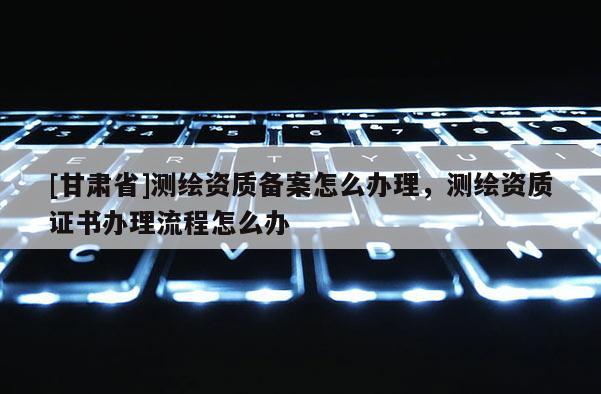 [甘肃省]测绘资质备案怎么办理，测绘资质证书办理流程怎么办