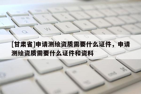 [甘肃省]申请测绘资质需要什么证件，申请测绘资质需要什么证件和资料