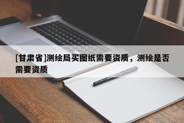 [甘肃省]测绘局买图纸需要资质，测绘是否需要资质