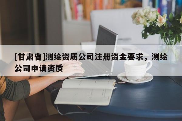 [甘肃省]测绘资质公司注册资金要求，测绘公司申请资质