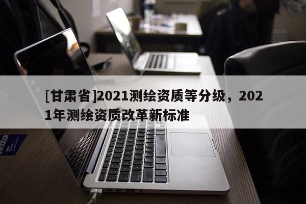 [甘肃省]2021测绘资质等分级，2021年测绘资质改革新标准