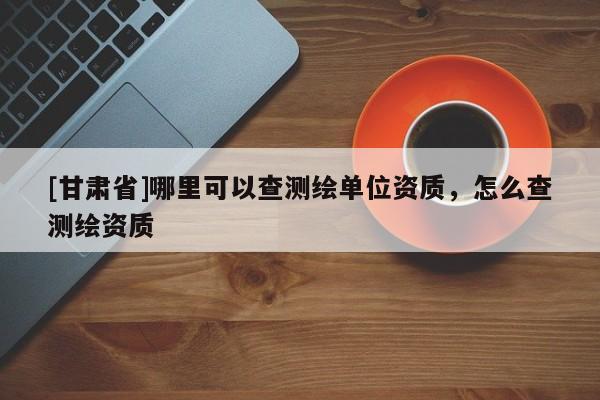 [甘肃省]哪里可以查测绘单位资质，怎么查测绘资质