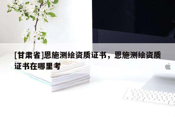 [甘肃省]恩施测绘资质证书，恩施测绘资质证书在哪里考