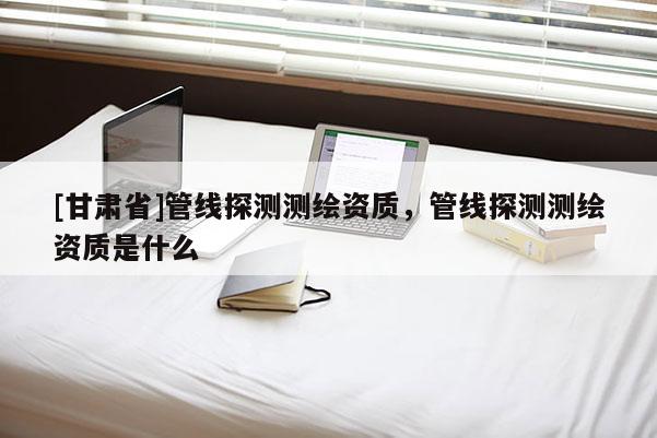 [甘肃省]管线探测测绘资质，管线探测测绘资质是什么