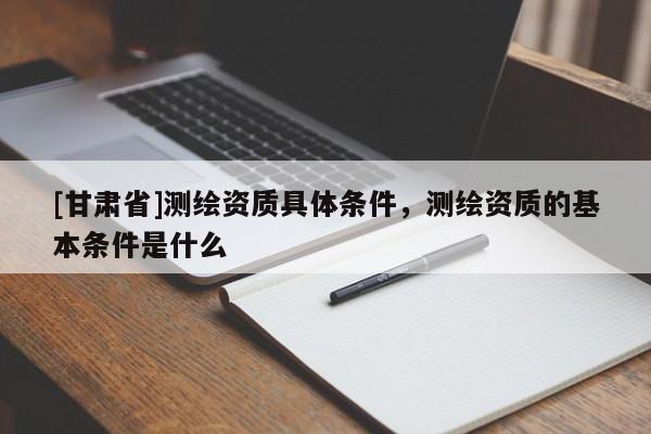[甘肃省]测绘资质具体条件，测绘资质的基本条件是什么