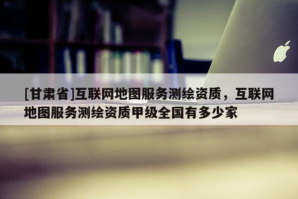 [甘肃省]互联网地图服务测绘资质，互联网地图服务测绘资质甲级全国有多少家
