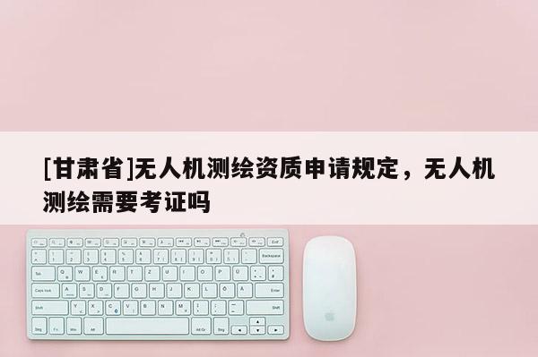 [甘肃省]无人机测绘资质申请规定，无人机测绘需要考证吗