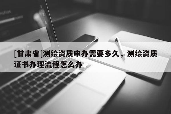 [甘肃省]测绘资质申办需要多久，测绘资质证书办理流程怎么办