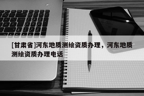 [甘肃省]河东地质测绘资质办理，河东地质测绘资质办理电话
