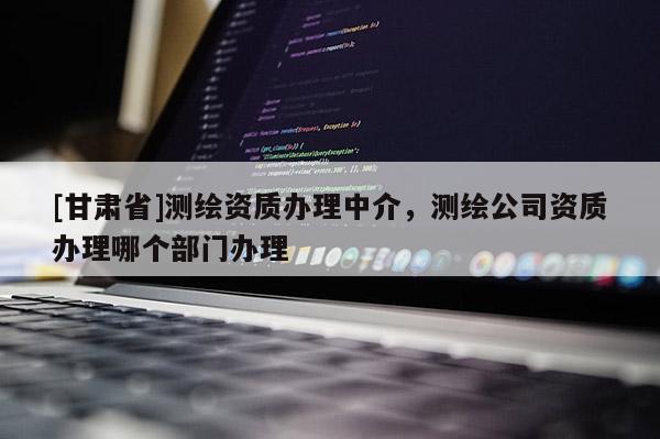 [甘肃省]测绘资质办理中介，测绘公司资质办理哪个部门办理