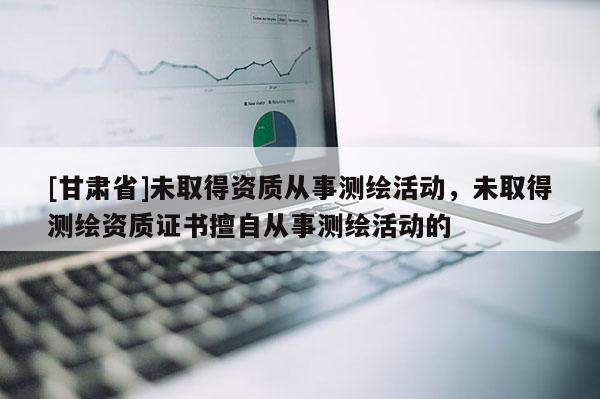 [甘肃省]未取得资质从事测绘活动，未取得测绘资质证书擅自从事测绘活动的