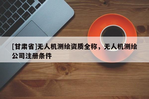 [甘肃省]无人机测绘资质全称，无人机测绘公司注册条件