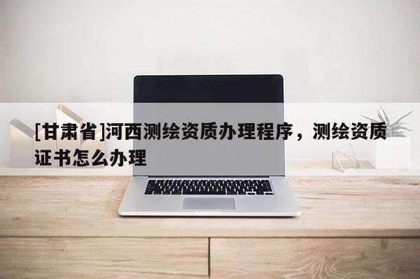 [甘肃省]河西测绘资质办理程序，测绘资质证书怎么办理