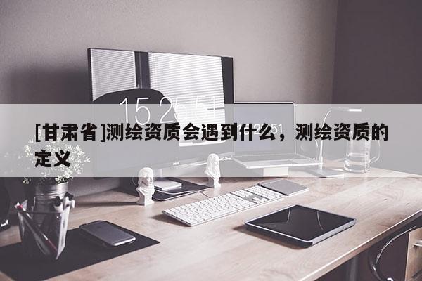 [甘肃省]测绘资质会遇到什么，测绘资质的定义