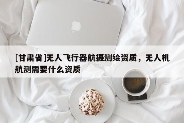 [甘肃省]无人飞行器航摄测绘资质，无人机航测需要什么资质