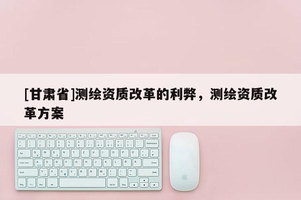 [甘肃省]测绘资质改革的利弊，测绘资质改革方案