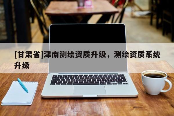 [甘肃省]津南测绘资质升级，测绘资质系统升级