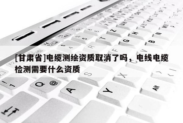 [甘肃省]电缆测绘资质取消了吗，电线电缆检测需要什么资质