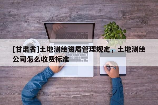 [甘肃省]土地测绘资质管理规定，土地测绘公司怎么收费标准