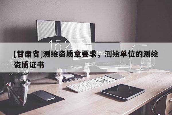 [甘肃省]测绘资质章要求，测绘单位的测绘资质证书