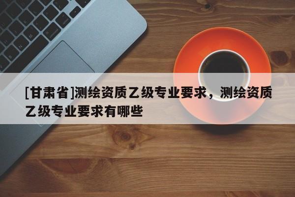 [甘肃省]测绘资质乙级专业要求，测绘资质乙级专业要求有哪些