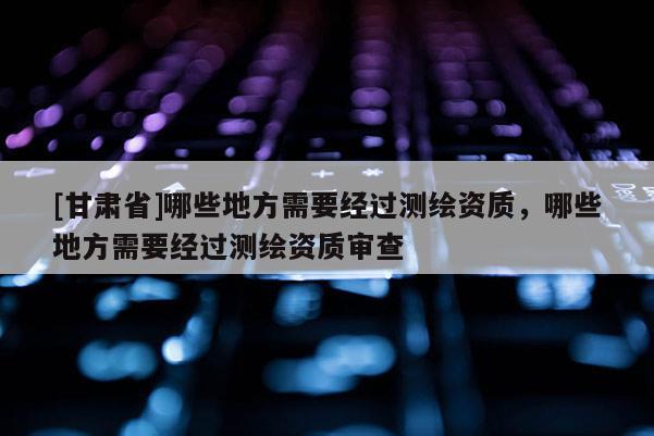 [甘肃省]哪些地方需要经过测绘资质，哪些地方需要经过测绘资质审查