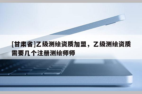 [甘肃省]乙级测绘资质加盟，乙级测绘资质需要几个注册测绘师师