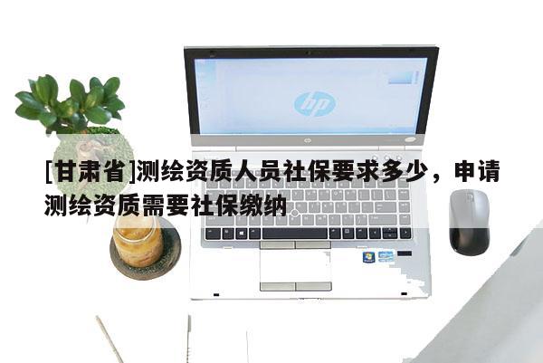 [甘肃省]测绘资质人员社保要求多少，申请测绘资质需要社保缴纳