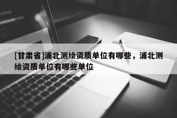 [甘肃省]浦北测绘资质单位有哪些，浦北测绘资质单位有哪些单位