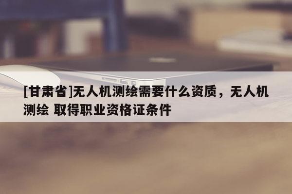 [甘肃省]无人机测绘需要什么资质，无人机测绘 取得职业资格证条件