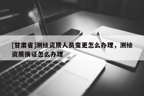 [甘肃省]测绘资质人员变更怎么办理，测绘资质换证怎么办理