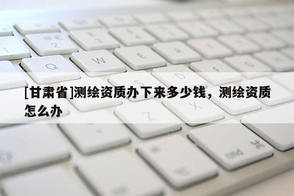 [甘肃省]测绘资质办下来多少钱，测绘资质怎么办