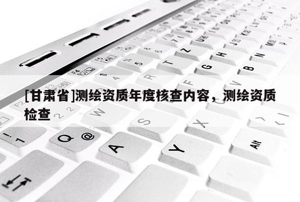 [甘肃省]测绘资质年度核查内容，测绘资质检查