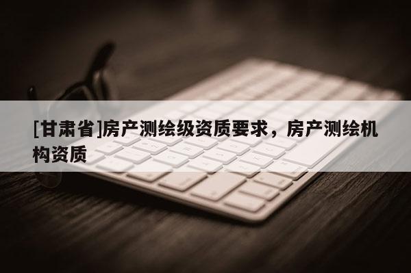 [甘肃省]房产测绘级资质要求，房产测绘机构资质
