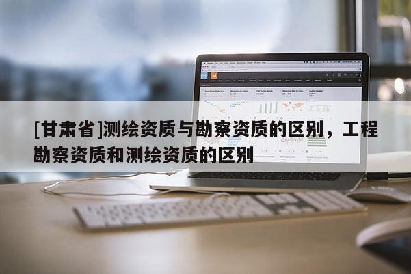 [甘肃省]测绘资质与勘察资质的区别，工程勘察资质和测绘资质的区别